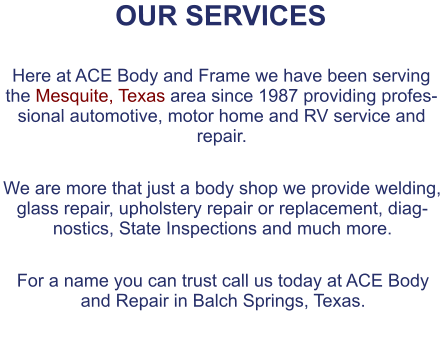 OUR SERVICES  Here at ACE Body and Frame we have been serving the Mesquite, Texas area since 1987 providing professional automotive, motor home and RV service and repair.  We are more that just a body shop we provide welding, glass repair, upholstery repair or replacement, diagnostics, State Inspections and much more.  For a name you can trust call us today at ACE Body and Repair in Balch Springs, Texas.